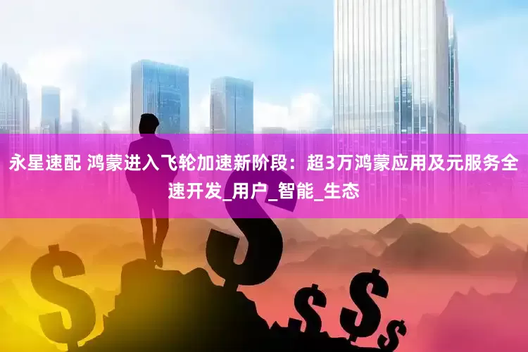 永星速配 鸿蒙进入飞轮加速新阶段：超3万鸿蒙应用及元服务全速开发_用户_智能_生态