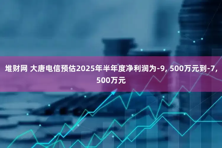 堆财网 大唐电信预估2025年半年度净利润为-9, 500万元到-7,500万元
