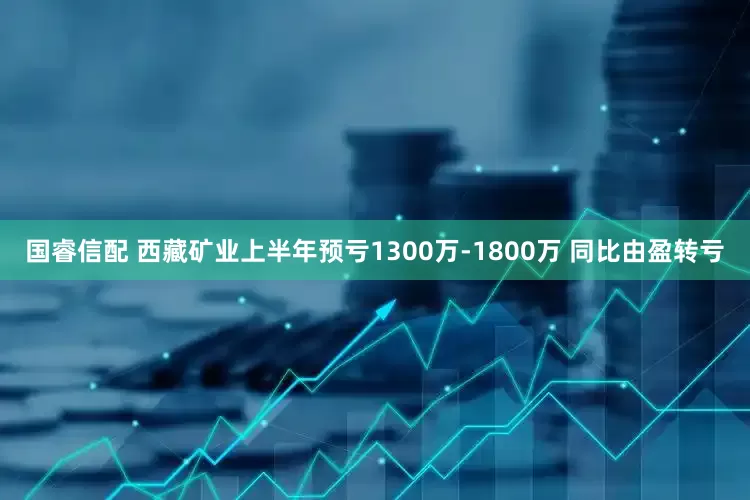 国睿信配 西藏矿业上半年预亏1300万-1800万 同比由盈转亏