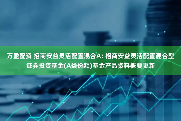 万盈配资 招商安益灵活配置混合A: 招商安益灵活配置混合型证券投资基金(A类份额)基金产品资料概要更新