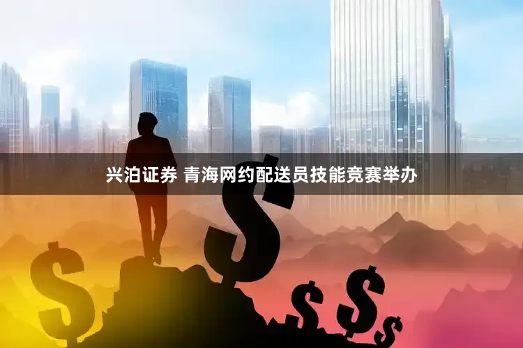 兴泊证券 青海网约配送员技能竞赛举办