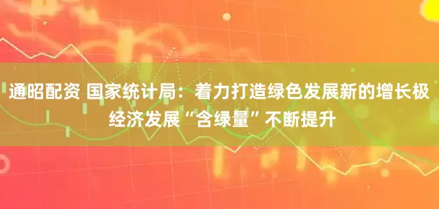 通昭配资 国家统计局：着力打造绿色发展新的增长极 经济发展“含绿量”不断提升