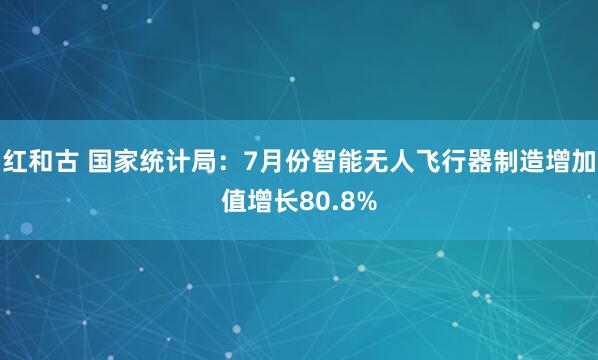 红和古 国家统计局：7月份智能无人飞行器制造增加值增长80.8%