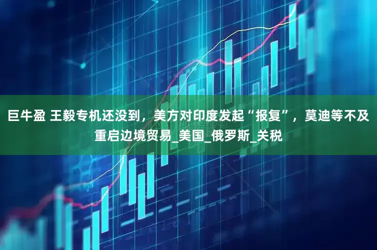 巨牛盈 王毅专机还没到，美方对印度发起“报复”，莫迪等不及重启边境贸易_美国_俄罗斯_关税