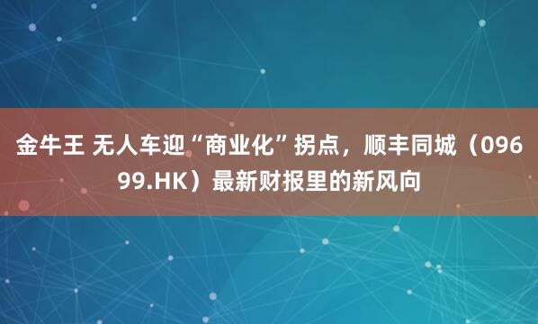 金牛王 无人车迎“商业化”拐点，顺丰同城（09699.HK）最新财报里的新风向