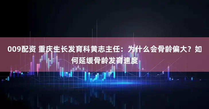009配资 重庆生长发育科黄志主任：为什么会骨龄偏大？如何延缓骨龄发育速度