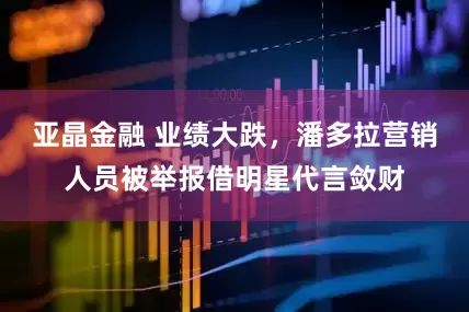 亚晶金融 业绩大跌，潘多拉营销人员被举报借明星代言敛财