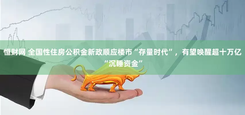 恒财网 全国性住房公积金新政顺应楼市“存量时代”，有望唤醒超十万亿“沉睡资金”