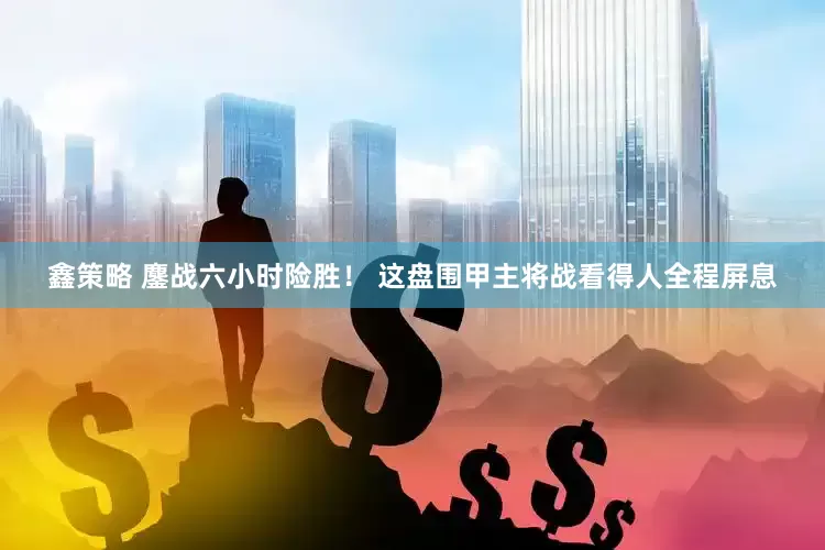 鑫策略 鏖战六小时险胜！ 这盘围甲主将战看得人全程屏息
